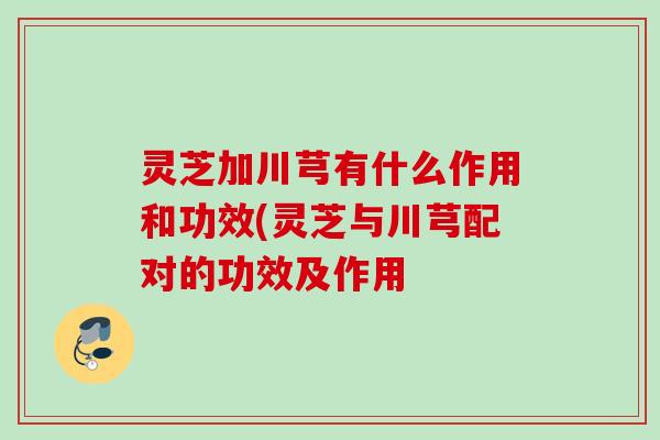 灵芝加川芎有什么作用和功效(灵芝与川芎配对的功效及作用