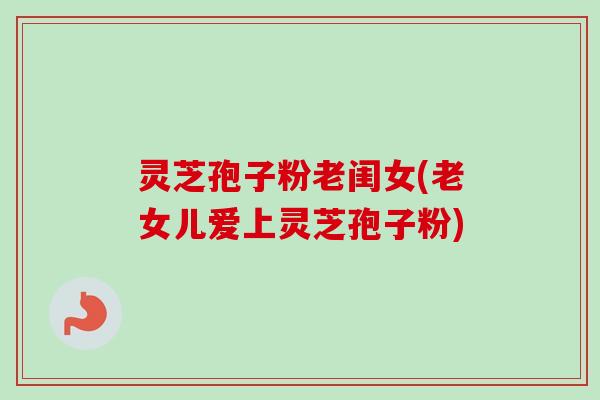 灵芝孢子粉老闺女(老女儿爱上灵芝孢子粉) 灵芝孢子粉老闺女(老女儿爱上灵芝孢子粉)