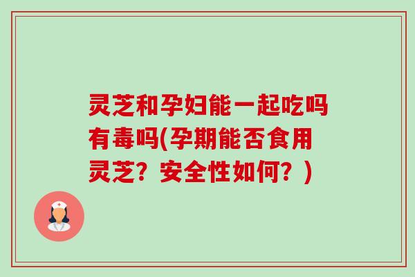 灵芝和孕妇能一起吃吗有毒吗(孕期能否食用灵芝？安全性如何？)