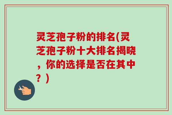 灵芝孢子粉的排名(灵芝孢子粉十大排名揭晓,你的选择是否在其中?) 灵芝孢子粉的排名(灵芝孢子粉十大排名揭晓,你的选择是否在其中?)