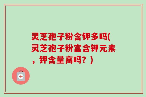 灵芝孢子粉含钾多吗(灵芝孢子粉富含钾元素,钾含量高吗?) 灵芝孢子粉含钾多吗(灵芝孢子粉富含钾元素,钾含量高吗?)