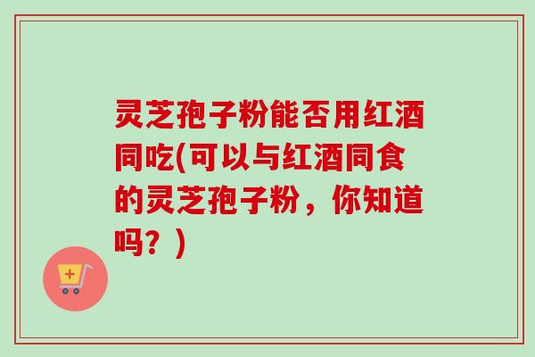 灵芝孢子粉能否用红酒同吃(可以与红酒同食的灵芝孢子粉,你知道吗?) 灵芝孢子粉能否用红酒同吃(可以与红酒同食的灵芝孢子粉,你知道吗?)