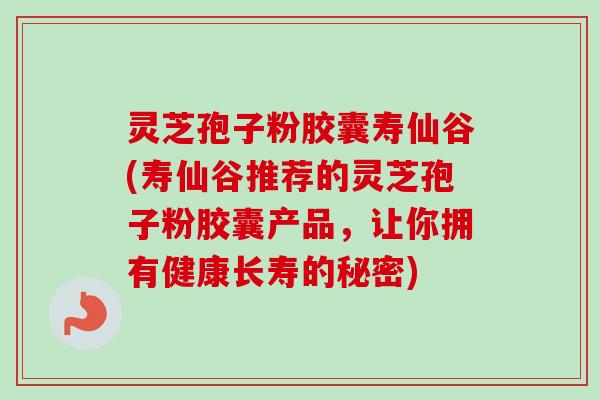 灵芝孢子粉胶囊寿仙谷(寿仙谷推荐的灵芝孢子粉胶囊产品，让你拥有健康长寿的秘密)