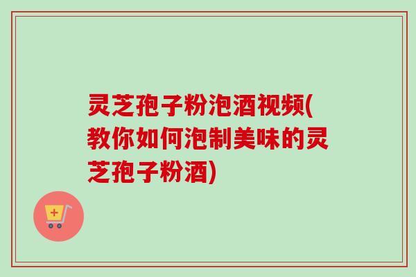 灵芝孢子粉泡酒视频(教你如何泡制美味的灵芝孢子粉酒)