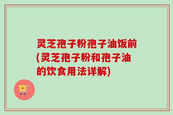 灵芝孢子粉孢子油饭前(灵芝孢子粉和孢子油的饮食用法详解)
