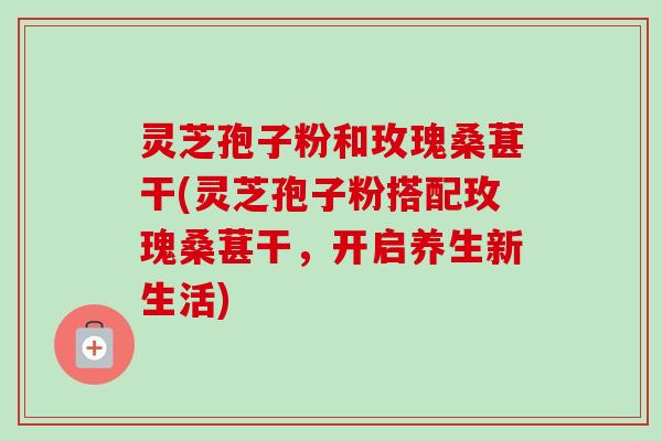 灵芝孢子粉和玫瑰桑葚干(灵芝孢子粉搭配玫瑰桑葚干,开启养生新生活) 灵芝孢子粉和玫瑰桑葚干(灵芝孢子粉搭配玫瑰桑葚干,开启养生新生活)