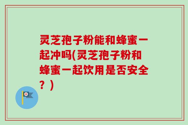 灵芝孢子粉能和蜂蜜一起冲吗(灵芝孢子粉和蜂蜜一起饮用是否安全？)