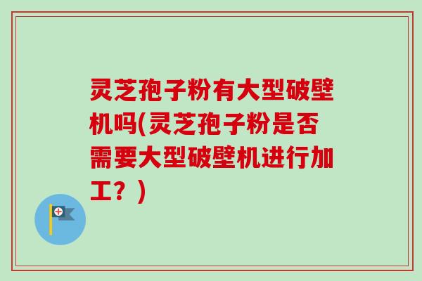 灵芝孢子粉有大型破壁机吗(灵芝孢子粉是否需要大型破壁机进行加工?) 灵芝孢子粉有大型破壁机吗(灵芝孢子粉是否需要大型破壁机进行加工?)