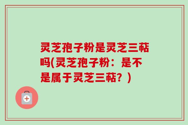 灵芝孢子粉是灵芝三萜吗(灵芝孢子粉:是不是属于灵芝三萜?) 灵芝孢子粉是灵芝三萜吗(灵芝孢子粉:是不是属于灵芝三萜?)