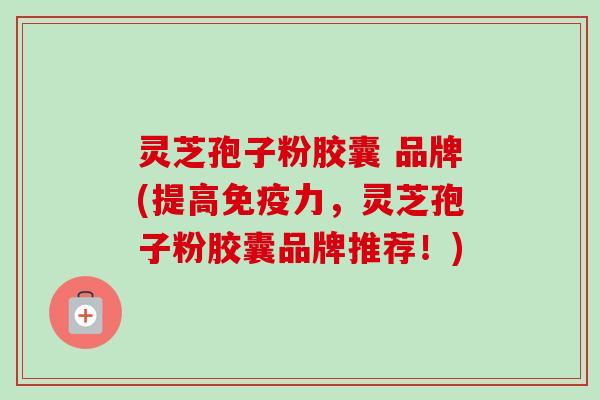灵芝孢子粉胶囊 品牌(提高免疫力，灵芝孢子粉胶囊品牌推荐！)