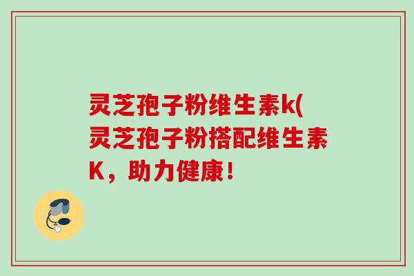 灵芝孢子粉维生素k(灵芝孢子粉搭配维生素K,助力健康! 灵芝孢子粉维生素k(灵芝孢子粉搭配维生素K,助力健康!