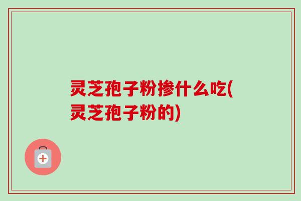 灵芝孢子粉掺什么吃(灵芝孢子粉的)