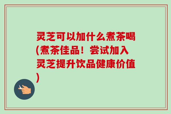 灵芝可以加什么煮茶喝(煮茶佳品!尝试加入灵芝提升饮品健康价值) 灵芝可以加什么煮茶喝(煮茶佳品!尝试加入灵芝提升饮品健康价值)