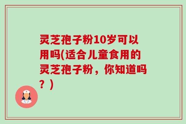 灵芝孢子粉10岁可以用吗(适合儿童食用的灵芝孢子粉,你知道吗?) 灵芝孢子粉10岁可以用吗(适合儿童食用的灵芝孢子粉,你知道吗?)
