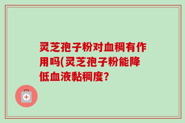 灵芝孢子粉对稠有作用吗(灵芝孢子粉能降低液黏稠度? 灵芝孢子粉对稠有作用吗(灵芝孢子粉能降低液黏稠度?