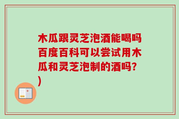 木瓜跟灵芝泡酒能喝吗百度百科可以尝试用木瓜和灵芝泡制的酒吗?) 木瓜跟灵芝泡酒能喝吗百度百科可以尝试用木瓜和灵芝泡制的酒吗?)