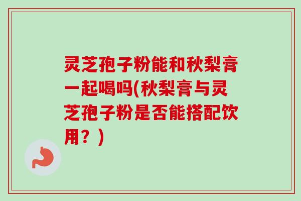灵芝孢子粉能和秋梨膏一起喝吗(秋梨膏与灵芝孢子粉是否能搭配饮用?) 灵芝孢子粉能和秋梨膏一起喝吗(秋梨膏与灵芝孢子粉是否能搭配饮用?)