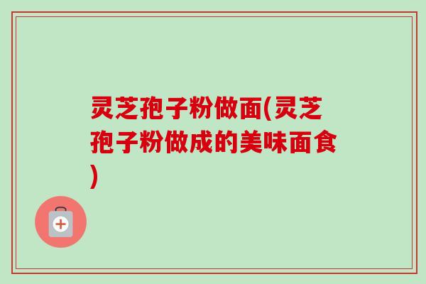 灵芝孢子粉做面(灵芝孢子粉做成的美味面食) 灵芝孢子粉做面(灵芝孢子粉做成的美味面食)