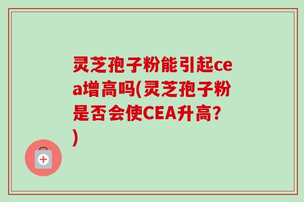 灵芝孢子粉能引起cea增高吗(灵芝孢子粉是否会使CEA升高？)