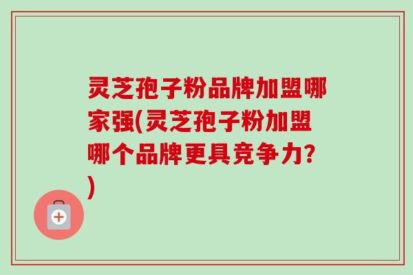 灵芝孢子粉品牌加盟哪家强(灵芝孢子粉加盟哪个品牌更具竞争力?) 灵芝孢子粉品牌加盟哪家强(灵芝孢子粉加盟哪个品牌更具竞争力?)