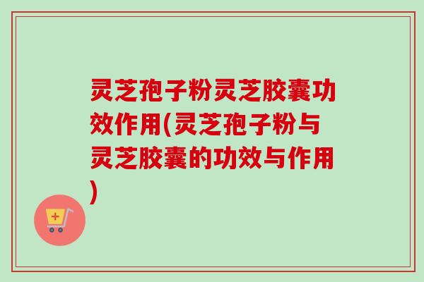 灵芝孢子粉灵芝胶囊功效作用(灵芝孢子粉与灵芝胶囊的功效与作用) 灵芝孢子粉灵芝胶囊功效作用(灵芝孢子粉与灵芝胶囊的功效与作用)