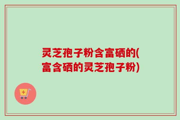 灵芝孢子粉含富硒的(富含硒的灵芝孢子粉) 灵芝孢子粉含富硒的(富含硒的灵芝孢子粉)