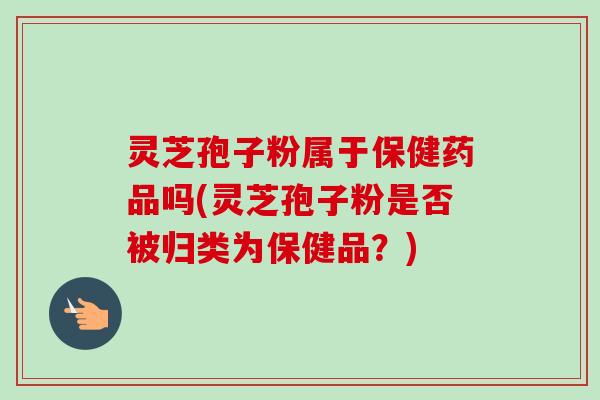 灵芝孢子粉属于保健药品吗(灵芝孢子粉是否被归类为保健品?) 灵芝孢子粉属于保健药品吗(灵芝孢子粉是否被归类为保健品?)