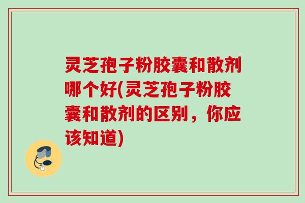 灵芝孢子粉胶囊和散剂哪个好(灵芝孢子粉胶囊和散剂的区别,你应该知道) 灵芝孢子粉胶囊和散剂哪个好(灵芝孢子粉胶囊和散剂的区别,你应该知道)
