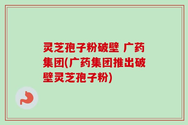 灵芝孢子粉破壁 广药集团(广药集团推出破壁灵芝孢子粉) 灵芝孢子粉破壁 广药集团(广药集团推出破壁灵芝孢子粉)