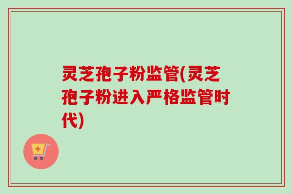 灵芝孢子粉监管(灵芝孢子粉进入严格监管时代) 灵芝孢子粉监管(灵芝孢子粉进入严格监管时代)