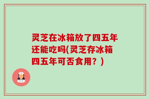 灵芝在冰箱放了四五年还能吃吗(灵芝存冰箱四五年可否食用?) 灵芝在冰箱放了四五年还能吃吗(灵芝存冰箱四五年可否食用?)