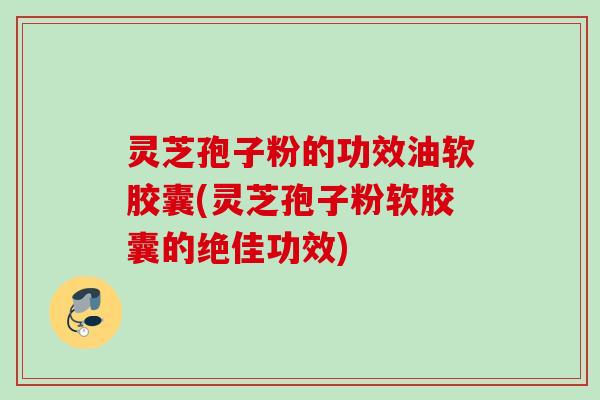 灵芝孢子粉的功效油软胶囊(灵芝孢子粉软胶囊的绝佳功效) 灵芝孢子粉的功效油软胶囊(灵芝孢子粉软胶囊的绝佳功效)