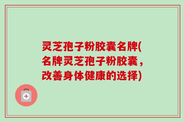 灵芝孢子粉胶囊名牌(名牌灵芝孢子粉胶囊,改善身体健康的选择) 灵芝孢子粉胶囊名牌(名牌灵芝孢子粉胶囊,改善身体健康的选择)