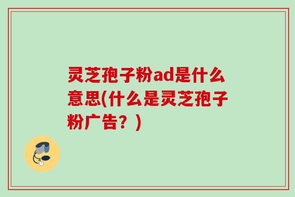 灵芝孢子粉ad是什么意思(什么是灵芝孢子粉广告?) 灵芝孢子粉ad是什么意思(什么是灵芝孢子粉广告?)