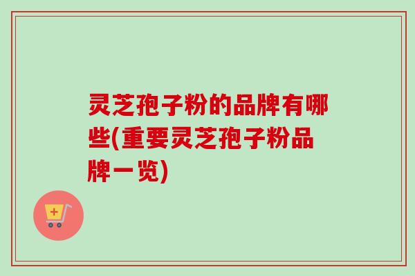 灵芝孢子粉的品牌有哪些(重要灵芝孢子粉品牌一览) 灵芝孢子粉的品牌有哪些(重要灵芝孢子粉品牌一览)