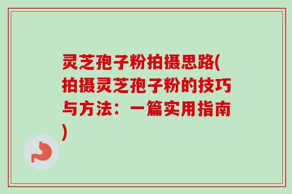 灵芝孢子粉拍摄思路(拍摄灵芝孢子粉的技巧与方法:一篇实用指南) 灵芝孢子粉拍摄思路(拍摄灵芝孢子粉的技巧与方法:一篇实用指南)
