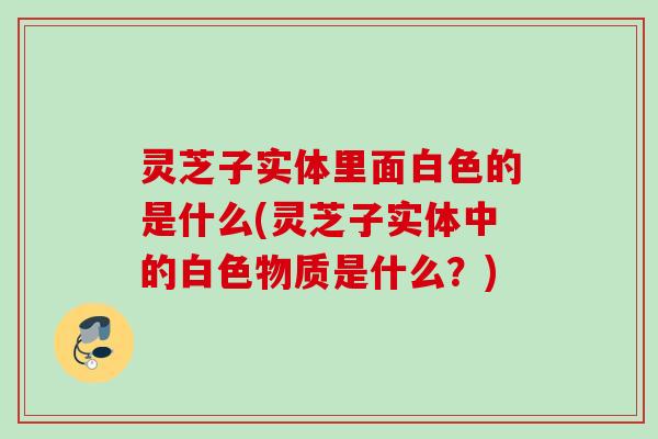 灵芝子实体里面白色的是什么(灵芝子实体中的白色物质是什么？)