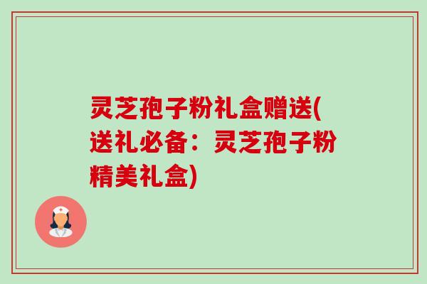 灵芝孢子粉礼盒赠送(送礼必备：灵芝孢子粉精美礼盒)