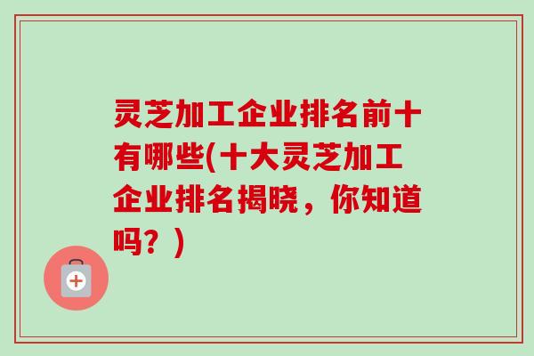 灵芝加工企业排名前十有哪些(十大灵芝加工企业排名揭晓,你知道吗?) 灵芝加工企业排名前十有哪些(十大灵芝加工企业排名揭晓,你知道吗?)