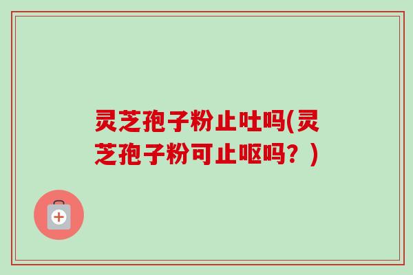灵芝孢子粉止吐吗(灵芝孢子粉可止呕吗?) 灵芝孢子粉止吐吗(灵芝孢子粉可止呕吗?)