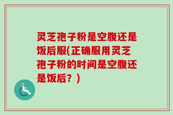 灵芝孢子粉是空腹还是饭后服(正确服用灵芝孢子粉的时间是空腹还是饭后？)