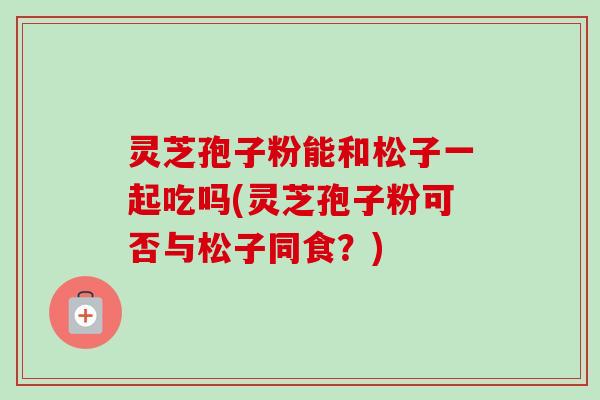 灵芝孢子粉能和松子一起吃吗(灵芝孢子粉可否与松子同食?) 灵芝孢子粉能和松子一起吃吗(灵芝孢子粉可否与松子同食?)