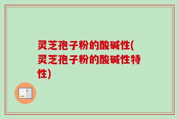灵芝孢子粉的酸碱性(灵芝孢子粉的酸碱性特性) 灵芝孢子粉的酸碱性(灵芝孢子粉的酸碱性特性)