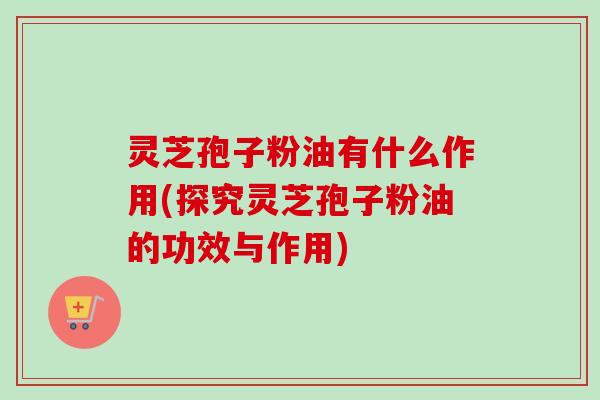 灵芝孢子粉油有什么作用(探究灵芝孢子粉油的功效与作用)