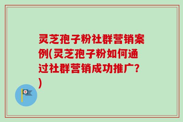 灵芝孢子粉社群营销案例(灵芝孢子粉如何通过社群营销成功推广?) 灵芝孢子粉社群营销案例(灵芝孢子粉如何通过社群营销成功推广?)