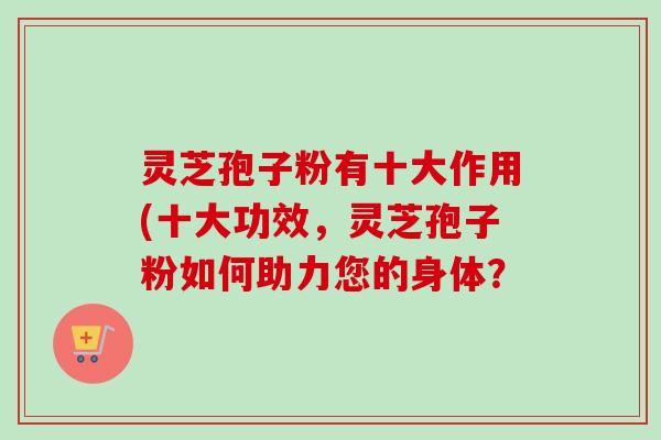 灵芝孢子粉有十大作用(十大功效,灵芝孢子粉如何助力您的身体? 灵芝孢子粉有十大作用(十大功效,灵芝孢子粉如何助力您的身体?
