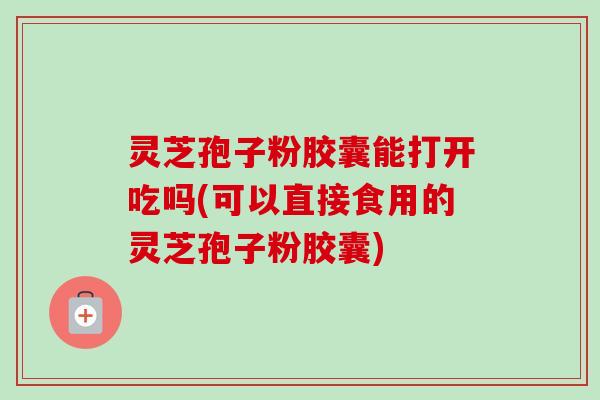 灵芝孢子粉胶囊能打开吃吗(可以直接食用的灵芝孢子粉胶囊) 灵芝孢子粉胶囊能打开吃吗(可以直接食用的灵芝孢子粉胶囊)