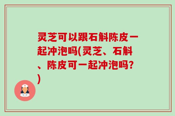 灵芝可以跟石斛陈皮一起冲泡吗(灵芝、石斛、陈皮可一起冲泡吗?) 灵芝可以跟石斛陈皮一起冲泡吗(灵芝、石斛、陈皮可一起冲泡吗?)