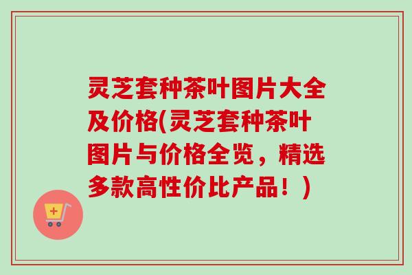 灵芝套种茶叶图片大全及价格(灵芝套种茶叶图片与价格全览,精选多款高性价比产品!) 灵芝套种茶叶图片大全及价格(灵芝套种茶叶图片与价格全览,精选多款高性价比产品!)