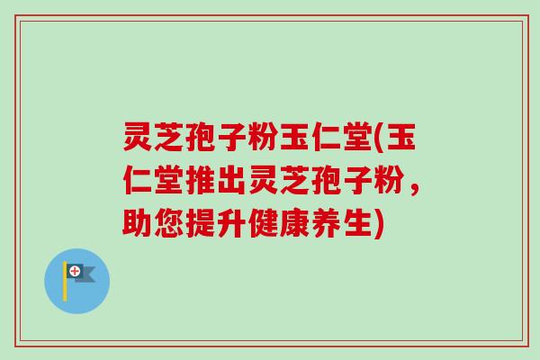 灵芝孢子粉玉仁堂(玉仁堂推出灵芝孢子粉,助您提升健康养生) 灵芝孢子粉玉仁堂(玉仁堂推出灵芝孢子粉,助您提升健康养生)